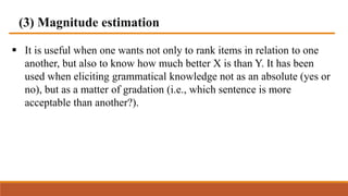 (3) Magnitude estimation
 It is useful when one wants not only to rank items in relation to one
another, but also to know how much better X is than Y. It has been
used when eliciting grammatical knowledge not as an absolute (yes or
no), but as a matter of gradation (i.e., which sentence is more
acceptable than another?).
 