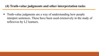 (4) Truth-value judgments and other interpretation tasks
 Truth-value judgments are a way of understanding how people
interpret sentences. These have been used extensively in the study of
reflexives by L2 learners.
 