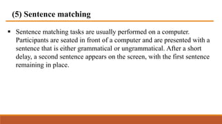 (5) Sentence matching
 Sentence matching tasks are usually performed on a computer.
Participants are seated in front of a computer and are presented with a
sentence that is either grammatical or ungrammatical. After a short
delay, a second sentence appears on the screen, with the first sentence
remaining in place.
 