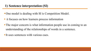 1) Sentence interpretation (SI)
One model is dealing with SI is Competition Model.
 it focuses on how learners process information
The major concern is what information people use in coming to an
understanding of the relationships of words in a sentence.
It uses sentences with various cues.
 