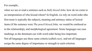 For example,
when we see or read a sentence such as Sally kissed John, how do we come to
an interpretation of who kissed whom? In English, we rely on word order (the
first noun is typically the subject), meaning and animacy status of lexical
items (if the sentence were The pencil kissed John, we would be confused as
to the relationship), and morphological agreement. Some languages use case
markings as the dominant cue with word order being less important.
Not all languages use these same criteria (called cues), and not all languages
assign the same degree of importance or strength to each criterion.
 