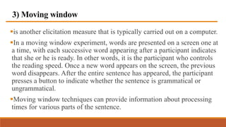 3) Moving window
is another elicitation measure that is typically carried out on a computer.
In a moving window experiment, words are presented on a screen one at
a time, with each successive word appearing after a participant indicates
that she or he is ready. In other words, it is the participant who controls
the reading speed. Once a new word appears on the screen, the previous
word disappears. After the entire sentence has appeared, the participant
presses a button to indicate whether the sentence is grammatical or
ungrammatical.
Moving window techniques can provide information about processing
times for various parts of the sentence.
 