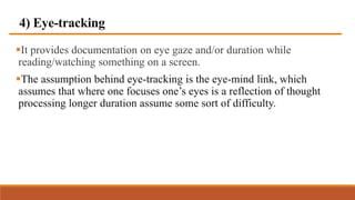 4) Eye-tracking
It provides documentation on eye gaze and/or duration while
reading/watching something on a screen.
The assumption behind eye-tracking is the eye-mind link, which
assumes that where one focuses one’s eyes is a reflection of thought
processing longer duration assume some sort of difficulty.
 