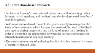 3.5 Interaction-based research
the focus is learners' conversational interactions with others (e.g., other
learners, native speakers, and teachers) and the developmental benefits of
such interactions.
Within interaction-based research, the goal is usually to manipulate the
kinds of interactions in which learners are involved, the kind of feedback
they receive during interaction, and the kind of output they produce in
order to determine the relationship between the various components of
interaction and second language learning.
The most common way of gathering data is to involve learners in a range
of carefully planned tasks.
 