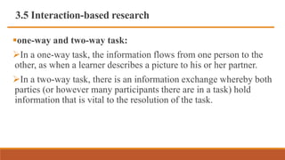 3.5 Interaction-based research
one-way and two-way task:
In a one-way task, the information flows from one person to the
other, as when a learner describes a picture to his or her partner.
In a two-way task, there is an information exchange whereby both
parties (or however many participants there are in a task) hold
information that is vital to the resolution of the task.
 