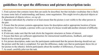 1. Find a picture that contains items that can easily be described, but that includes vocabulary that is likely
to cause some lack of understanding, and hence, some negotiation. This might involve physical objects or
the placement of objects (above, on top of).
2. Separate individuals by a barrier or at least ensure that the picture is not visible to the other person in
the pair.
3. Ensure that the picture contains appropriate items for description and/or appropriate location of items
in the picture. For example, a picture with a car on top of a house would add another element of difficulty
to the task.
4. If relevant, make sure that the task elicits the linguistic structures or forms of interest.
5. Ensure that there are sufficient opportunities for interactional modifications, feedback, and output
based on the research question.
6. For picture description, make sure the participants understand that the person drawing should not see
the picture until the task is completed. For spot the difference, make sure that no participant shows his or
her picture to the other(s). Inform participants about the number of differences, if necessary.
7. As usual, carefully pilot test the task.
guidelines for spot the difference and picture description tasks
 