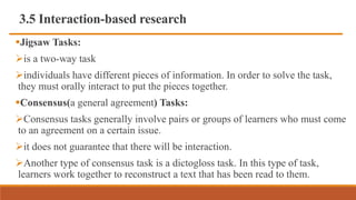 3.5 Interaction-based research
Jigsaw Tasks:
is a two-way task
individuals have different pieces of information. In order to solve the task,
they must orally interact to put the pieces together.
Consensus(a general agreement) Tasks:
Consensus tasks generally involve pairs or groups of learners who must come
to an agreement on a certain issue.
it does not guarantee that there will be interaction.
Another type of consensus task is a dictogloss task. In this type of task,
learners work together to reconstruct a text that has been read to them.
 