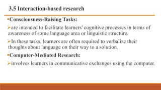 3.5 Interaction-based research
Consciousness-Raising Tasks:
are intended to facilitate learners' cognitive processes in terms of
awareness of some language area or linguistic structure.
In these tasks, learners are often required to verbalize their
thoughts about language on their way to a solution.
Computer-Mediated Research:
involves learners in communicative exchanges using the computer.
 