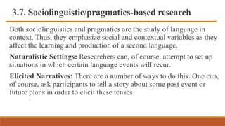 3.7. Sociolinguistic/pragmatics-based research
Both sociolinguistics and pragmatics are the study of language in
context. Thus, they emphasize social and contextual variables as they
affect the learning and production of a second language.
Naturalistic Settings: Researchers can, of course, attempt to set up
situations in which certain language events will recur.
Elicited Narratives: There are a number of ways to do this. One can,
of course, ask participants to tell a story about some past event or
future plans in order to elicit these tenses.
 