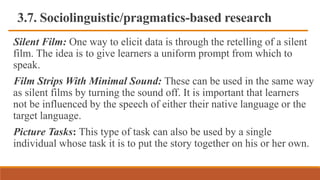 3.7. Sociolinguistic/pragmatics-based research
Silent Film: One way to elicit data is through the retelling of a silent
film. The idea is to give learners a uniform prompt from which to
speak.
Film Strips With Minimal Sound: These can be used in the same way
as silent films by turning the sound off. It is important that learners
not be influenced by the speech of either their native language or the
target language.
Picture Tasks: This type of task can also be used by a single
individual whose task it is to put the story together on his or her own.
 