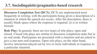 3.7. Sociolinguistic/pragmatics-based research
Discourse Completion Test (DCT): DCTs are implemented most
frequently in writing, with the participants being given a description of a
situation in which the speech act occurs. After the description, there is
usually blank space where the response is required. (it is in written
format)
Role Play: In general, there are two types of role plays: open and
closed. Closed role plays are similar to discourse completion tasks but in
an oral mode. Participants are presented with a situation and are asked to
give a one-turn oral response. Open role plays, on the other hand,
involve interaction played out by two or more individuals in response to
a particular situation.
 