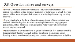 3.8. Questionnaires and surveys
Brown (2001) defined questionnaires as “any written instruments that
present respondents with a series of questions or statements to which they are
to react either by writing out their answers or selecting them among existing
answers”.
Survey, typically in the form of questionnaire, is one of the most common
methods of collecting data on attitudes and opinion from a large group of
participants. It has been used to investigate a wide variety of questions in
second language research
Questionnaires allow researchers to gather information that learners are able
to report about themselves, such as their beliefs and motivations about
learning or their reactions to learning and classroom instruction and activities
 