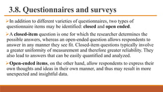3.8. Questionnaires and surveys
In addition to different varieties of questionnaires, two types of
questionnaire items may be identified: closed and open ended.
A closed-item question is one for which the researcher determines the
possible answers, whereas an open-ended question allows respondents to
answer in any manner they see fit. Closed-item questions typically involve
a greater uniformity of measurement and therefore greater reliability. They
also lead to answers that can be easily quantified and analyzed.
Open-ended items, on the other hand, allow respondents to express their
own thoughts and ideas in their own manner, and thus may result in more
unexpected and insightful data.
 