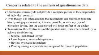 Concerns related to the analysis of questionnaire data
 Questionnaire usually do not provide a complete picture of the complexities
of individual contexts.
 Even though it is often assumed that researchers can control or eliminate
bias by using questionnaires, it is also possible, as with any type of
elicitation device, that the data elicited will be an artifact of the device
 To maximize the effectiveness of the questionnaire, researchers should try to
achieve the following:
 Simple, uncluttered formats
 Unambiguous, answerable questions
 Review by several researchers
 Piloting among a representative sample of the research population
 
