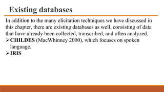 Existing databases
In addition to the many elicitation techniques we have discussed in
this chapter, there are existing databases as well, consisting of data
that have already been collected, transcribed, and often analyzed.
CHILDES (MacWhinney 2000), which focuses on spoken
language.
IRIS
 