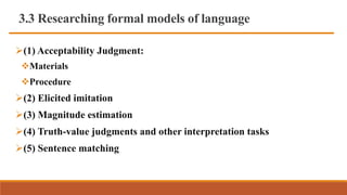 3.3 Researching formal models of language
(1) Acceptability Judgment:
Materials
Procedure
(2) Elicited imitation
(3) Magnitude estimation
(4) Truth-value judgments and other interpretation tasks
(5) Sentence matching
 