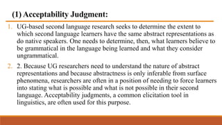 (1) Acceptability Judgment:
1. UG-based second language research seeks to determine the extent to
which second language learners have the same abstract representations as
do native speakers. One needs to determine, then, what learners believe to
be grammatical in the language being learned and what they consider
ungrammatical.
2. 2. Because UG researchers need to understand the nature of abstract
representations and because abstractness is only inferable from surface
phenomena, researchers are often in a position of needing to force learners
into stating what is possible and what is not possible in their second
language. Acceptability judgments, a common elicitation tool in
linguistics, are often used for this purpose.
 