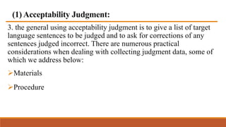 (1) Acceptability Judgment:
3. the general using acceptability judgment is to give a list of target
language sentences to be judged and to ask for corrections of any
sentences judged incorrect. There are numerous practical
considerations when dealing with collecting judgment data, some of
which we address below:
Materials
Procedure
 