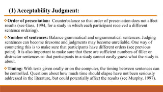 (1) Acceptability Judgment:
Order of presentation: Counterbalance so that order of presentation does not affect
results (see Gass, 1994, for a study in which each participant received a different
sentence ordering).
Number of sentences: Balance grammatical and ungrammatical sentences. Judging
sentences can become tiresome and judgments may become unreliable. One way of
countering this is to make sure that participants have different orders (see previous
point). It is also important to make sure that there are sufficient numbers of filler or
distractor sentences so that participants in a study cannot easily guess what the study is
about.
Timing: With tests given orally or on the computer, the timing between sentences can
be controlled. Questions about how much time should elapse have not been seriously
addressed in the literature, but could potentially affect the results (see Murphy, 1997).
 