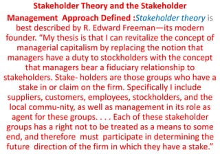 Stakeholder Theory and the Stakeholder
Management Approach Defined :Stakeholder theory is
best described by R. Edward Freeman—its modern
founder. “My thesis is that I can revitalize the concept of
managerial capitalism by replacing the notion that
managers have a duty to stockholders with the concept
that managers bear a fiduciary relationship to
stakeholders. Stake- holders are those groups who have a
stake in or claim on the firm. Specifically I include
suppliers, customers, employees, stockholders, and the
local commu-nity, as well as management in its role as
agent for these groups. . . . Each of these stakeholder
groups has a right not to be treated as a means to some
end, and therefore must participate in determining the
future direction of the firm in which they have a stake.”
 