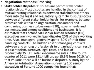 • Negotiation Methods: Resolving
• Stakeholder Disputes :Disputes are part of stakeholder
relationships. Most disputes are handled in the context of
mutual trusting relationships between stakeholders; others
move into the legal and regulatory system.34 Disputes occur
between different stake- holder levels: for example, between
professionals within an organization, consumers and
companies, business to business (B2B), governments and
businesses, and among coalitions and businesses. It is
estimated that Fortune 500 senior human resource (HR)
executives are involved in legal disputes 20% of their working
time. Also, managers generally spend 30% of their time
handling conflicts. The hidden cost of managing conflicts
between and among professionals in organizations can result
in absenteeism, turnover, legal costs, and loss of
productivity.35 U.S. retail e-commerce sales in the fourth
quarter of 2011 were $51.4 billion, up 15.5% from 2010. With
that volume, there will be business disputes. A study by the
American Arbitration Association surveying 100 senior
executives of Fortune 1000 companies found that:
 