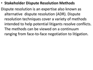 • Stakeholder Dispute Resolution Methods
Dispute resolution is an expertise also known as
alternative dispute resolution (ADR). Dispute
resolution techniques cover a variety of methods
intended to help potential litigants resolve conflicts.
The methods can be viewed on a continuum
ranging from face-to-face negotiation to litigation.
 