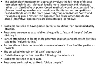 • The stakeholder management approach involves the full range of dispute
resolution techniques, although ideally more integrative and relational
rather than distributive or power-based methods would be attempted first.
(Power- based approaches are based on authoritarian and competition-
based methods where the more powerful group or individual “wins” and
the opposing group “loses.” This approach can cause other disputes to
arise.) Integrative approaches are characterized as follows:
• Problems are seen as having more potential solutions than are immediately
obvious.
• Resources are seen as expandable; the goal is to “expand the pie” before
dividing it.
• Parties attempting to create more potential solutions and processes are thus
said to be “value creating.”
• Parties attempt to accommodate as many interests of each of the parties as
possible.
• The so-called win–win or “all gain” approach.39
• Distributive approaches have the following characteristics:
• Problems are seen as zero sum.
• Resources are imagined as fixed: “divide the pie.”
 