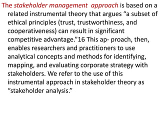 The stakeholder management approach is based on a
related instrumental theory that argues “a subset of
ethical principles (trust, trustworthiness, and
cooperativeness) can result in significant
competitive advantage.”16 This ap- proach, then,
enables researchers and practitioners to use
analytical concepts and methods for identifying,
mapping, and evaluating corporate strategy with
stakeholders. We refer to the use of this
instrumental approach in stakeholder theory as
“stakeholder analysis.”
 