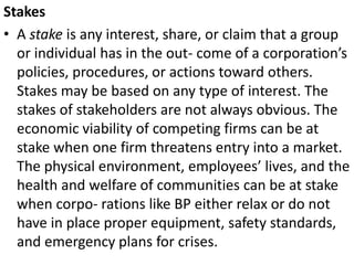 Stakes
• A stake is any interest, share, or claim that a group
or individual has in the out- come of a corporation’s
policies, procedures, or actions toward others.
Stakes may be based on any type of interest. The
stakes of stakeholders are not always obvious. The
economic viability of competing firms can be at
stake when one firm threatens entry into a market.
The physical environment, employees’ lives, and the
health and welfare of communities can be at stake
when corpo- rations like BP either relax or do not
have in place proper equipment, safety standards,
and emergency plans for crises.
 