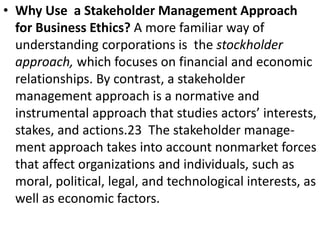 • Why Use a Stakeholder Management Approach
for Business Ethics? A more familiar way of
understanding corporations is the stockholder
approach, which focuses on financial and economic
relationships. By contrast, a stakeholder
management approach is a normative and
instrumental approach that studies actors’ interests,
stakes, and actions.23 The stakeholder manage-
ment approach takes into account nonmarket forces
that affect organizations and individuals, such as
moral, political, legal, and technological interests, as
well as economic factors.
 