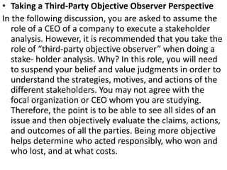 • Taking a Third-Party Objective Observer Perspective
In the following discussion, you are asked to assume the
role of a CEO of a company to execute a stakeholder
analysis. However, it is recommended that you take the
role of “third-party objective observer” when doing a
stake- holder analysis. Why? In this role, you will need
to suspend your belief and value judgments in order to
understand the strategies, motives, and actions of the
different stakeholders. You may not agree with the
focal organization or CEO whom you are studying.
Therefore, the point is to be able to see all sides of an
issue and then objectively evaluate the claims, actions,
and outcomes of all the parties. Being more objective
helps determine who acted responsibly, who won and
who lost, and at what costs.
 