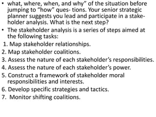 • what, where, when, and why” of the situation before
jumping to “how” ques- tions. Your senior strategic
planner suggests you lead and participate in a stake-
holder analysis. What is the next step?
• The stakeholder analysis is a series of steps aimed at
the following tasks:
1. Map stakeholder relationships.
2. Map stakeholder coalitions.
3. Assess the nature of each stakeholder’s responsibilities.
4. Assess the nature of each stakeholder’s power.
5. Construct a framework of stakeholder moral
responsibilities and interests.
6. Develop specific strategies and tactics.
7. Monitor shifting coalitions.
 
