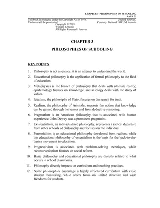 CHAPTER 3–PHILOSOPHIES OF SCHOOLING
PAGE 73
This book is protected under the Copyright Act of 1976. Uncited Sources,
Violators will be prosecuted. Courtesy, National FORUM Journals
CHAPTER 3
PHILOSOPHIES OF SCHOOLING
KEY POINTS
1. Philosophy is not a science; it is an attempt to understand the world.
2. Educational philosophy is the application of formal philosophy to the field
of education.
3. Metaphysics is the branch of philosophy that deals with ultimate reality;
epistemology focuses on knowledge, and axiology deals with the study of
values.
4. Idealism, the philosophy of Plato, focuses on the search for truth.
5. Realism, the philosophy of Aristotle, supports the notion that knowledge
can be gained through the senses and from deductive reasoning.
6. Pragmatism is an American philosophy that is associated with human
experience; John Dewey was a prominent pragmatist.
7. Existentialism, an individualized philosophy, represents a radical departure
from other schools of philosophy and focuses on the individual.
8. Perennialism is an educational philosophy developed from realism, while
the educational philosophy of essentialism is the basis for the back-to-the-
basics movement in education.
9. Progressivism is associated with problem-solving techniques, while
reconstructionism focuses on social reform.
10. Basic philosophy and educational philosophy are directly related to what
occurs in school classrooms.
11. Philosophy directly impacts on curriculum and teaching practices.
12. Some philosophies encourage a highly structured curriculum with close
student monitoring, while others focus on limited structure and wide
freedoms for students.
Copyright © 2005
William Kritsonis
All Rights Reserved / Forever
 