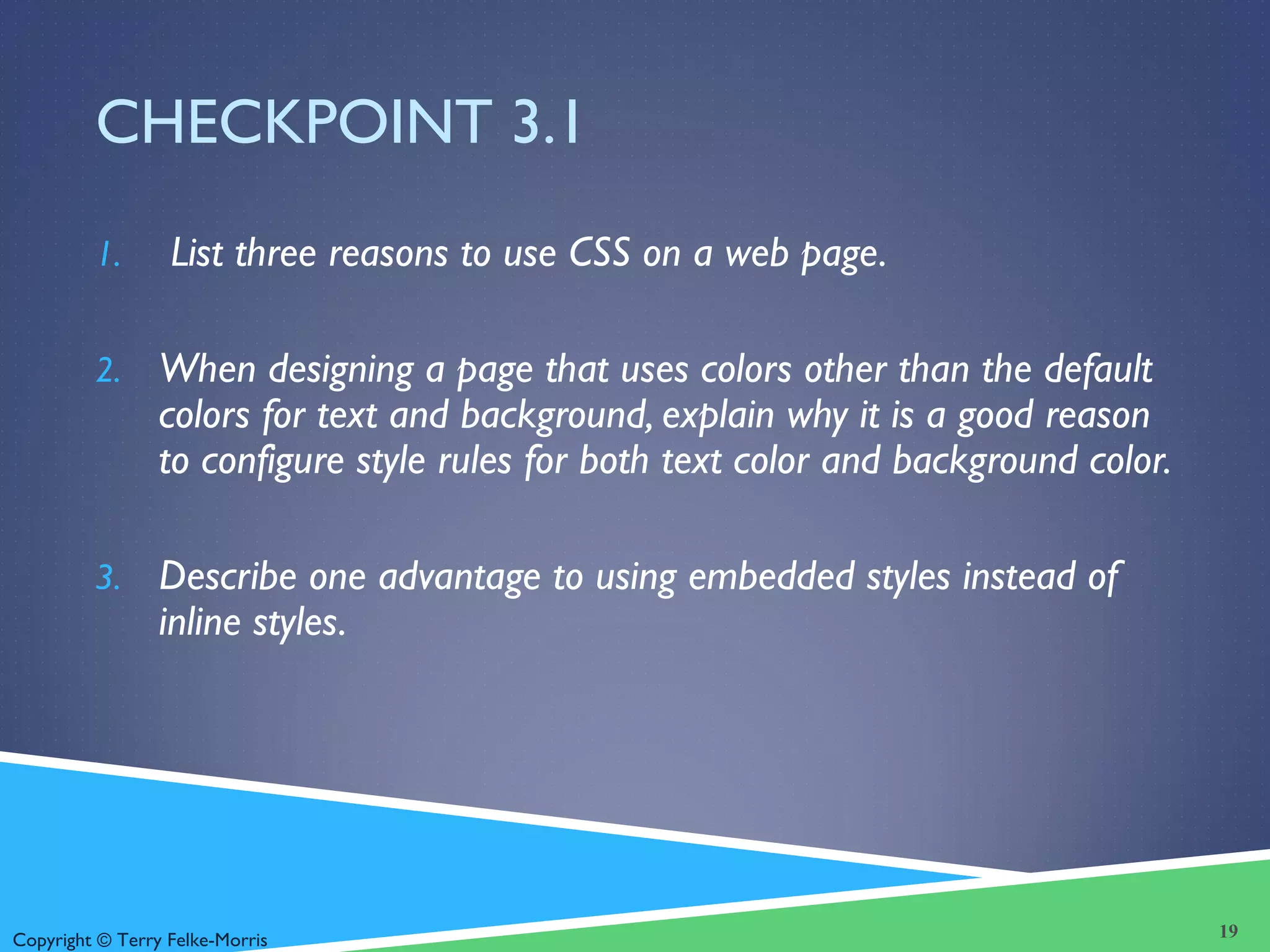 Copyright © Terry Felke-Morris
CHECKPOINT 3.1
1. List three reasons to use CSS on a web page.
2. When designing a page that uses colors other than the default
colors for text and background, explain why it is a good reason
to configure style rules for both text color and background color.
3. Describe one advantage to using embedded styles instead of
inline styles.
19
 