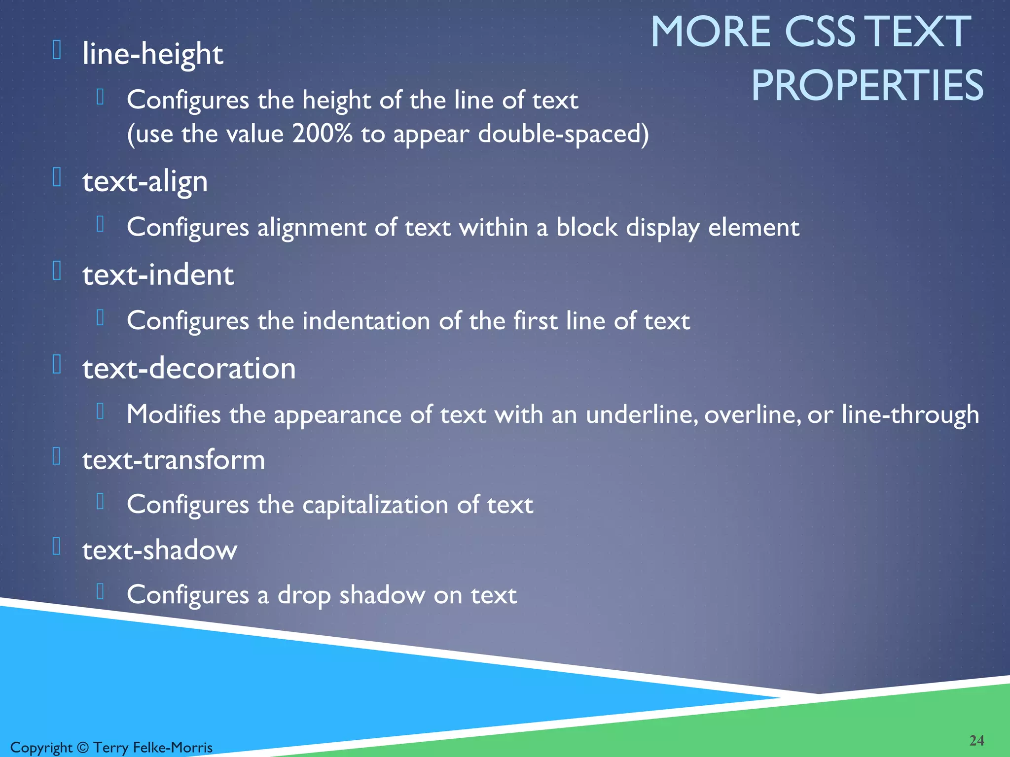 Copyright © Terry Felke-Morris
MORE CSS TEXT
PROPERTIES
 line-height
 Configures the height of the line of text
(use the value 200% to appear double-spaced)
 text-align
 Configures alignment of text within a block display element
 text-indent
 Configures the indentation of the first line of text
 text-decoration
 Modifies the appearance of text with an underline, overline, or line-through
 text-transform
 Configures the capitalization of text
 text-shadow
 Configures a drop shadow on text
24
 