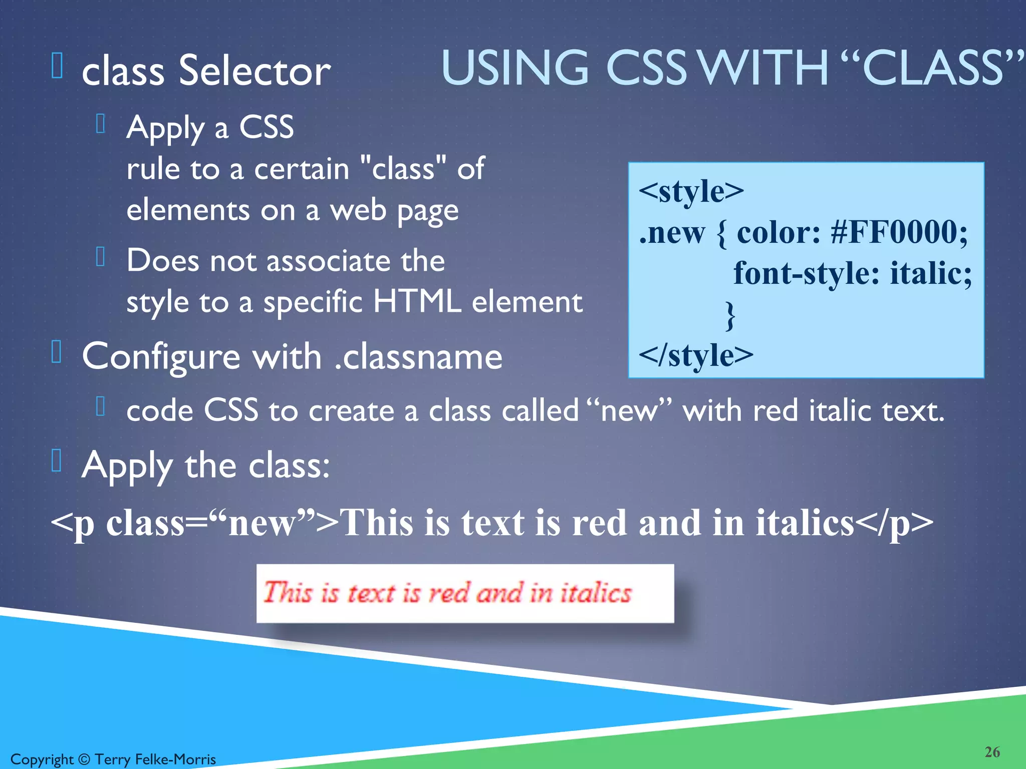 Copyright © Terry Felke-Morris
USING CSS WITH “CLASS” class Selector
 Apply a CSS
rule to a certain "class" of
elements on a web page
 Does not associate the
style to a specific HTML element
 Configure with .classname
 code CSS to create a class called “new” with red italic text.
 Apply the class:
<p class=“new”>This is text is red and in italics</p>
26
<style>
.new { color: #FF0000;
font-style: italic;
}
</style>
 