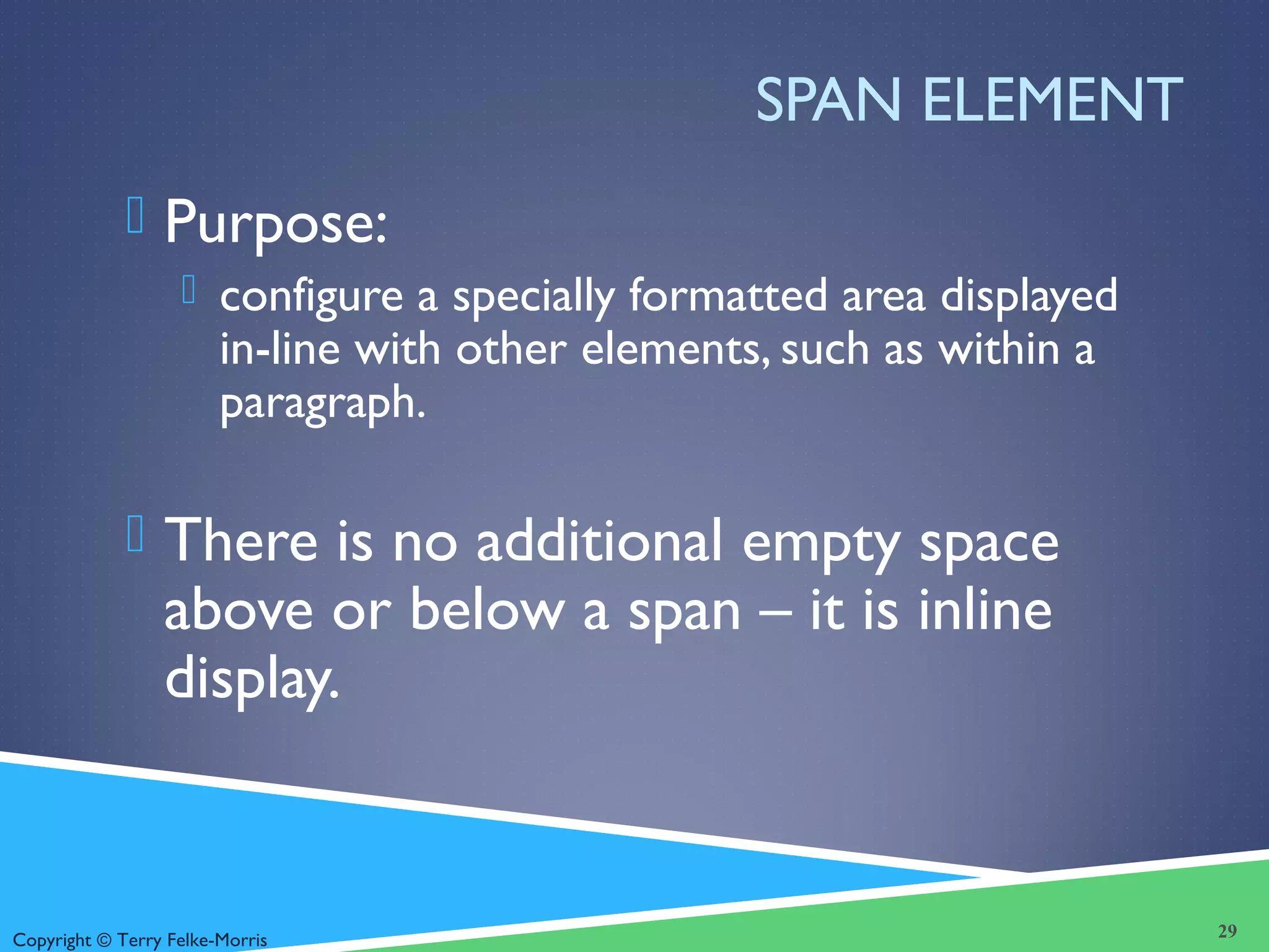 Copyright © Terry Felke-Morris
SPAN ELEMENT
 Purpose:
 configure a specially formatted area displayed
in-line with other elements, such as within a
paragraph.
 There is no additional empty space
above or below a span – it is inline
display.
29
 
