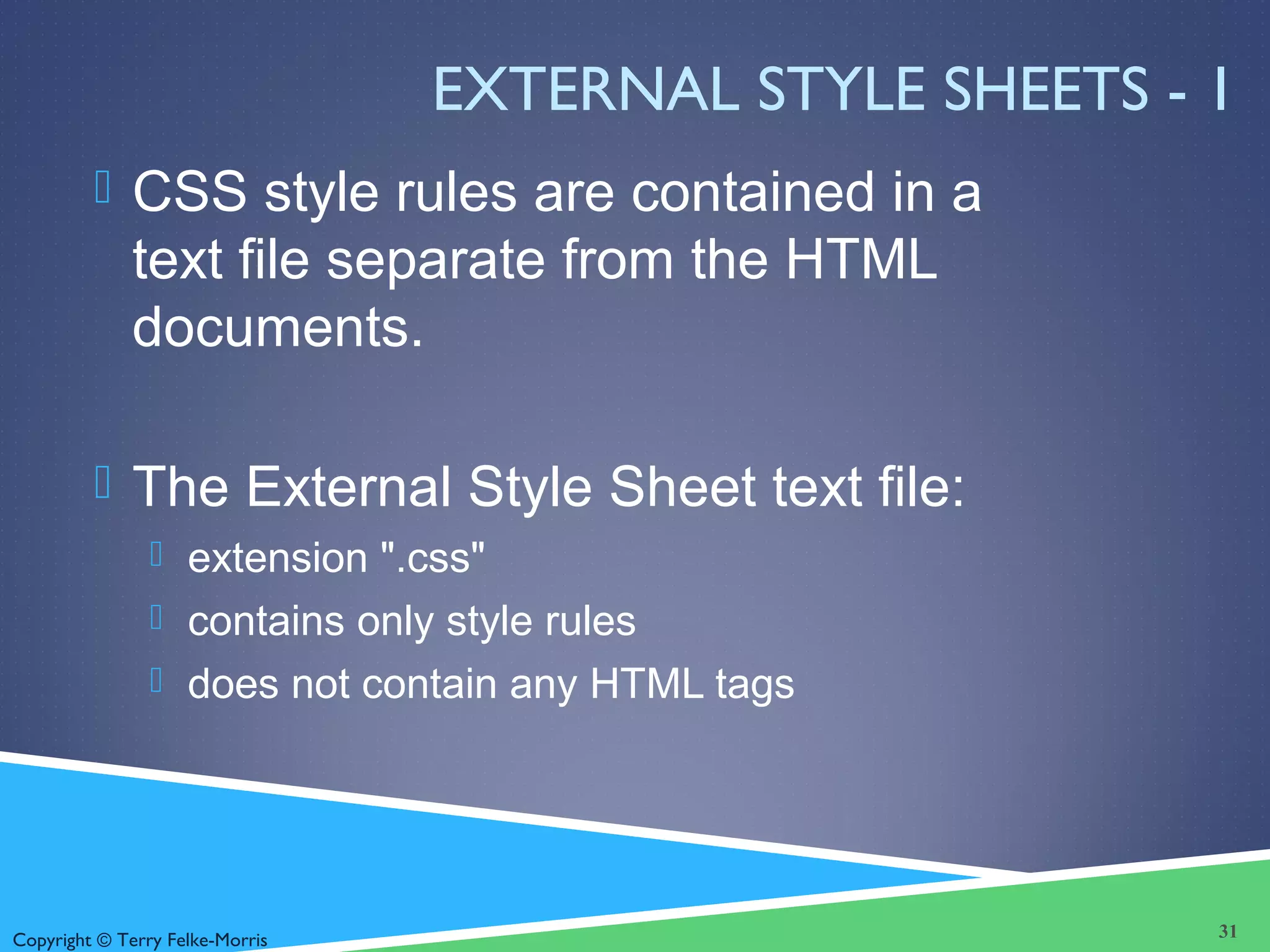Copyright © Terry Felke-Morris
EXTERNAL STYLE SHEETS - 1
 CSS style rules are contained in a
text file separate from the HTML
documents.
 The External Style Sheet text file:
 extension ".css"
 contains only style rules
 does not contain any HTML tags
31
 