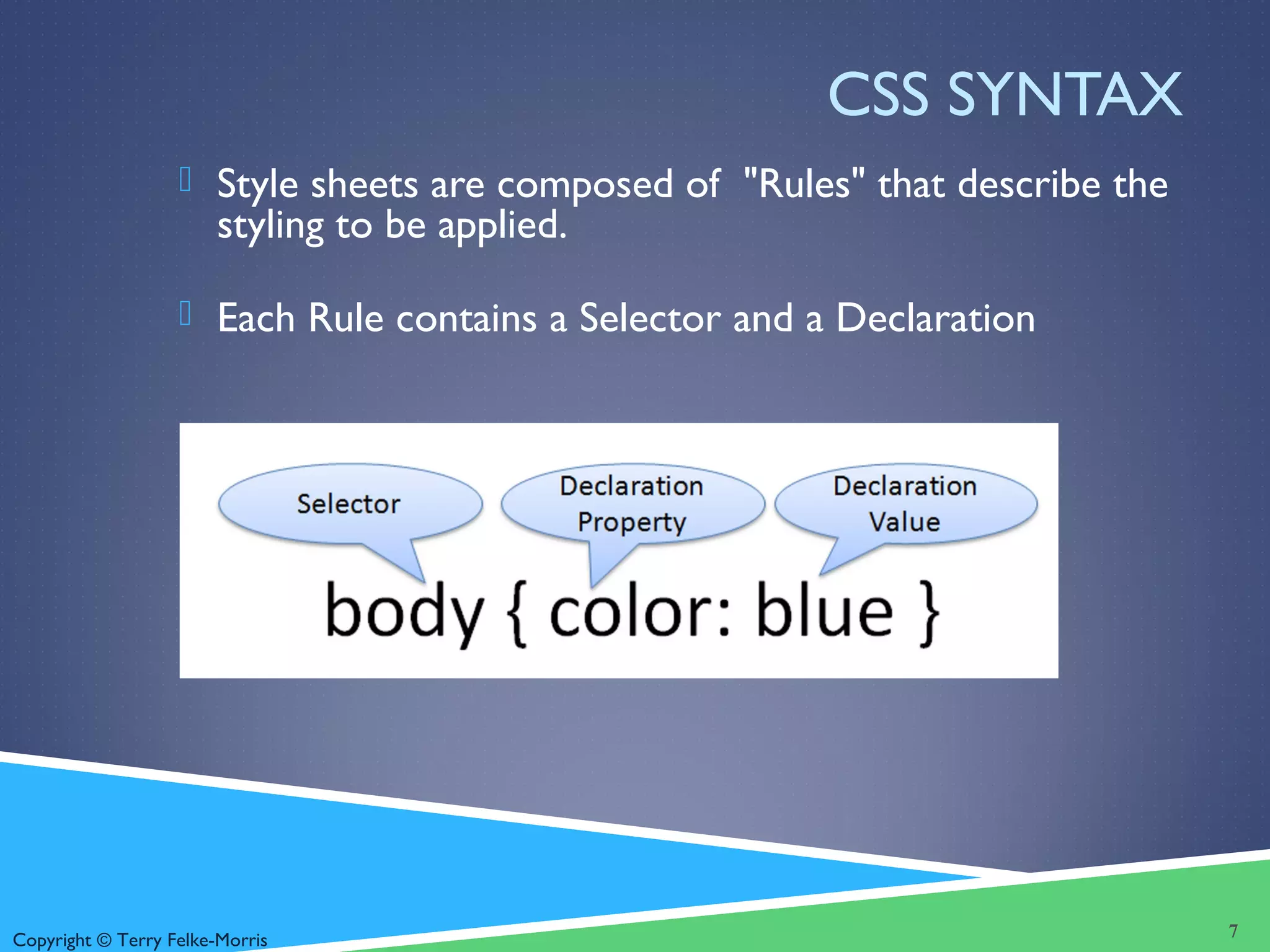 Copyright © Terry Felke-Morris
CSS SYNTAX
 Style sheets are composed of "Rules" that describe the
styling to be applied.
 Each Rule contains a Selector and a Declaration
7
 