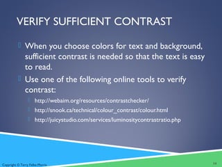 Copyright © Terry Felke-Morris
VERIFY SUFFICIENT CONTRAST
 When you choose colors for text and background,
sufficient contrast is needed so that the text is easy
to read.
 Use one of the following online tools to verify
contrast:
 http://webaim.org/resources/contrastchecker/
 http://snook.ca/technical/colour_contrast/colour.html
 http://juicystudio.com/services/luminositycontrastratio.php
14
 