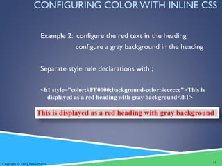 Copyright © Terry Felke-Morris
CONFIGURING COLOR WITH INLINE CSS
Example 2: configure the red text in the heading
configure a gray background in the heading
Separate style rule declarations with ;
<h1 style="color:#FF0000;background-color:#cccccc">This is
displayed as a red heading with gray background</h1>
16
 