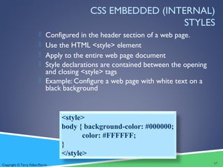 Copyright © Terry Felke-Morris
CSS EMBEDDED (INTERNAL)
STYLES
 Configured in the header section of a web page.
 Use the HTML <style> element
 Apply to the entire web page document
 Style declarations are contained between the opening
and closing <style> tags
 Example: Configure a web page with white text on a
black background
17
<style>
body { background-color: #000000;
color: #FFFFFF;
}
</style>
 