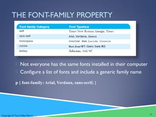 Copyright © Terry Felke-Morris
THE FONT-FAMILY PROPERTY
 Not everyone has the same fonts installed in their computer
 Configure a list of fonts and include a generic family name
p { font-family: Arial, Verdana, sans-serif; }
22
 