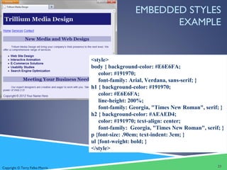 Copyright © Terry Felke-Morris
EMBEDDED STYLES
EXAMPLE
<style>
body { background-color: #E6E6FA;
color: #191970;
font-family: Arial, Verdana, sans-serif; }
h1 { background-color: #191970;
color: #E6E6FA;
line-height: 200%;
font-family: Georgia, "Times New Roman", serif; }
h2 { background-color: #AEAED4;
color: #191970; text-align: center;
font-family: Georgia, "Times New Roman", serif; }
p {font-size: .90em; text-indent: 3em; }
ul {font-weight: bold; }
</style>
23
 