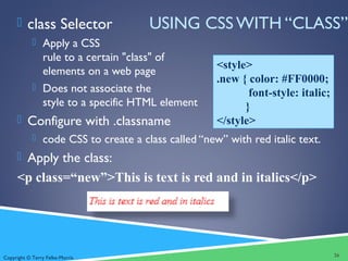 Copyright © Terry Felke-Morris
USING CSS WITH “CLASS” class Selector
 Apply a CSS
rule to a certain "class" of
elements on a web page
 Does not associate the
style to a specific HTML element
 Configure with .classname
 code CSS to create a class called “new” with red italic text.
 Apply the class:
<p class=“new”>This is text is red and in italics</p>
26
<style>
.new { color: #FF0000;
font-style: italic;
}
</style>
 