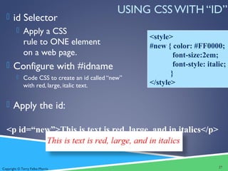 Copyright © Terry Felke-Morris
USING CSS WITH “ID”
 id Selector
 Apply a CSS
rule to ONE element
on a web page.
 Configure with #idname
 Code CSS to create an id called “new”
with red, large, italic text.
 Apply the id:
<p id=“new”>This is text is red, large, and in italics</p>
27
<style>
#new { color: #FF0000;
font-size:2em;
font-style: italic;
}
</style>
 