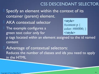 Copyright © Terry Felke-Morris
CSS DESCENDANT SELECTOR
 Specify an element within the context of its
container (parent) element.
 AKA contextual selector
 The example configures a
green text color only for
p tags located within an element assigned to the id named
content
 Advantage of contextual selectors:
Reduces the number of classes and ids you need to apply
in the HTML
28
<style>
#content p {
color: #00ff00; }
</style>
 
