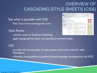 Copyright © Terry Felke-Morris
OVERVIEW OF
CASCADING STYLE SHEETS (CSS)
 See what is possible with CSS:
 Visit http://www.csszengarden.com
 Style Sheets
 used for years in Desktop Publishing
 apply typographical styles and spacing to printed media
 CSS
 provides the functionality of style sheets (and much more) for web
developers
 a flexible, cross-platform, standards-based language developed by theW3C.
3
 