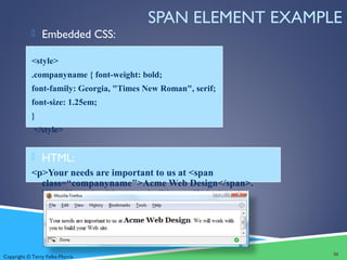 Copyright © Terry Felke-Morris
SPAN ELEMENT EXAMPLE
 Embedded CSS:
<style>
.companyname { font-weight: bold;
font-family: Georgia, "Times New Roman", serif;
font-size: 1.25em;
}
</style>
 HTML:
<p>Your needs are important to us at <span
class=“companyname">Acme Web Design</span>.
We will work with you to build your Web site.</p>
30
 