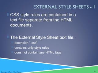 Copyright © Terry Felke-Morris
EXTERNAL STYLE SHEETS - 1
 CSS style rules are contained in a
text file separate from the HTML
documents.
 The External Style Sheet text file:
 extension ".css"
 contains only style rules
 does not contain any HTML tags
31
 